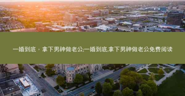 一婚到底，拿下男神做老公;一婚到底,拿下男神做老公免费阅读