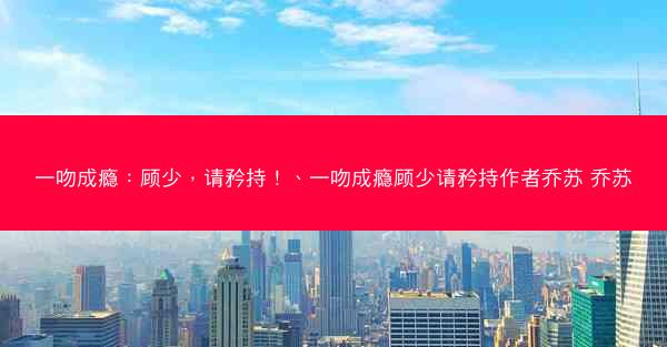 一吻成瘾：顾少，请矜持！、一吻成瘾顾少请矜持作者乔苏 乔苏
