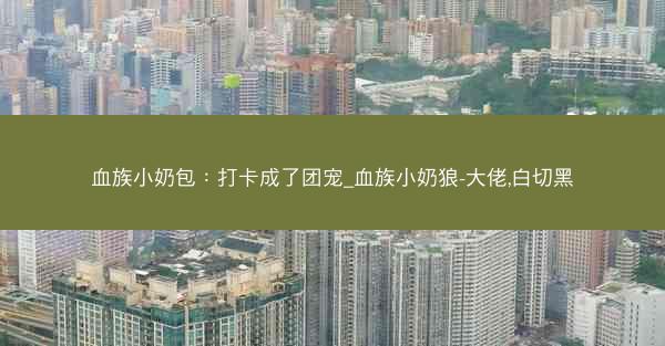 血族小奶包：打卡成了团宠_血族小奶狼-大佬,白切黑