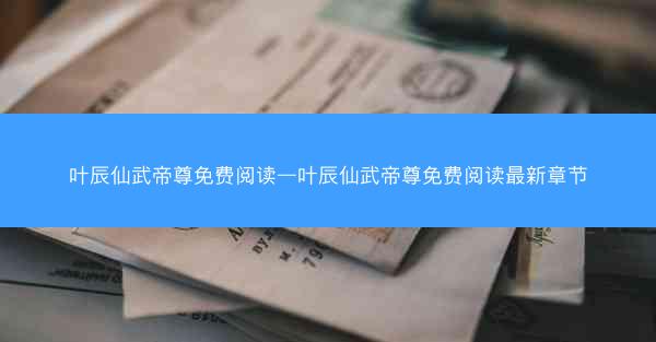 叶辰仙武帝尊免费阅读—叶辰仙武帝尊免费阅读最新章节