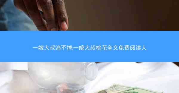 一嫁大叔逃不掉;一嫁大叔桃花全文免费阅读人