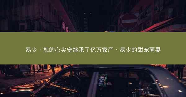 易少，您的心尖宠继承了亿万家产、易少的甜宠萌妻
