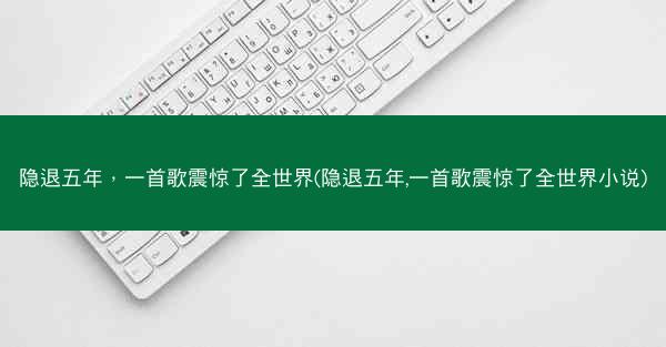 隐退五年，一首歌震惊了全世界(隐退五年,一首歌震惊了全世界小说)