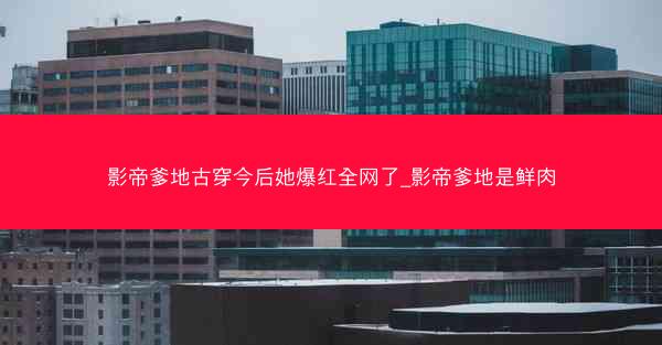 影帝爹地古穿今后她爆红全网了_影帝爹地是鲜肉
